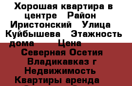 Хорошая квартира в центре › Район ­ Иристонский › Улица ­ Куйбышева › Этажность дома ­ 5 › Цена ­ 12 000 - Северная Осетия, Владикавказ г. Недвижимость » Квартиры аренда   . Северная Осетия,Владикавказ г.